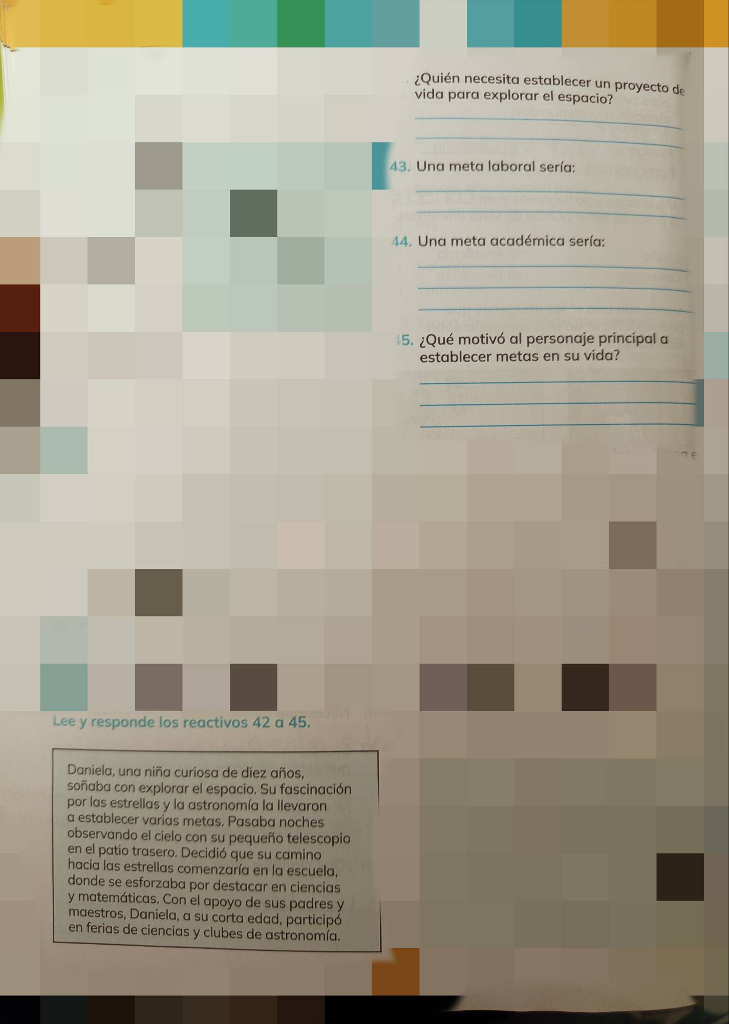 ¿Quién necesita establecer un proyecto de 
vida para explorar el espacio? 
_ 
_ 
43. Una meta laboral sería: 
_ 
_ 
44. Una meta académica sería: 
_ 
_ 
_ 
5. ¿Qué motivó al personaje principal a 
establecer metas en su vida? 
_ 
_ 
_ 
Lee y responde los reactivos 42 a 45. 
Daniela, una niña curiosa de diez años, 
soñaba con explorar el espacio. Su fascinación 
por las estrellas y la astronomía la llevaron 
a establecer varias metas. Pasaba noches 
observando el cielo con su pequeño telescopio 
en el patio trasero. Decidió que su camino 
hacia las estrellas comenzaría en la escuela, 
donde se esforzaba por destacar en ciencias 
y matemáticas. Con el apoyo de sus padres y 
maestros, Daniela, a su corta edad, participó 
en ferias de ciencias y clubes de astronomía.