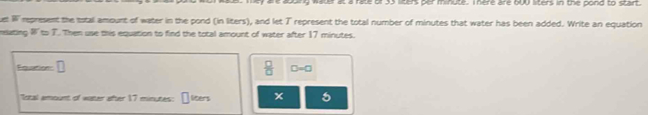 er at a rate of 35 lilters per minute. I nere are bUU liters in the pond to start. 
uet W represent the total amount of water in the pond (in liters), and let T represent the total number of minutes that water has been added. Write an equation 
eizting W=T Then use this equation to find the total amount of water after 17 minutes.
 □ /□  
Fquation D=□
"Ictal amount of water after 17 minutes : liters x 5