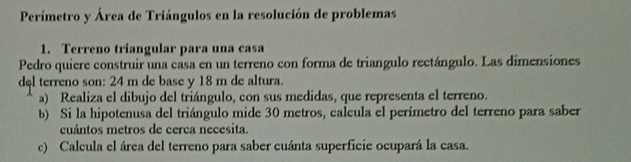 Perímetro y Área de Triángulos en la resolución de problemas 
1. Terreno triangular para una casa 
Pedro quiere construir una casa en un terreno con forma de triangulo rectángulo. Las dimensiones 
del terreno son: 24 m de base y 18 m de altura. 
a) Realiza el dibujo del triángulo, con sus medidas, que representa el terreno. 
b) Si la hipotenusa del triángulo mide 30 metros, calcula el perímetro del terreno para saber 
cuántos metros de cerca necesita. 
c) Calcula el área del terreno para saber cuánta superficie ocupará la casa.