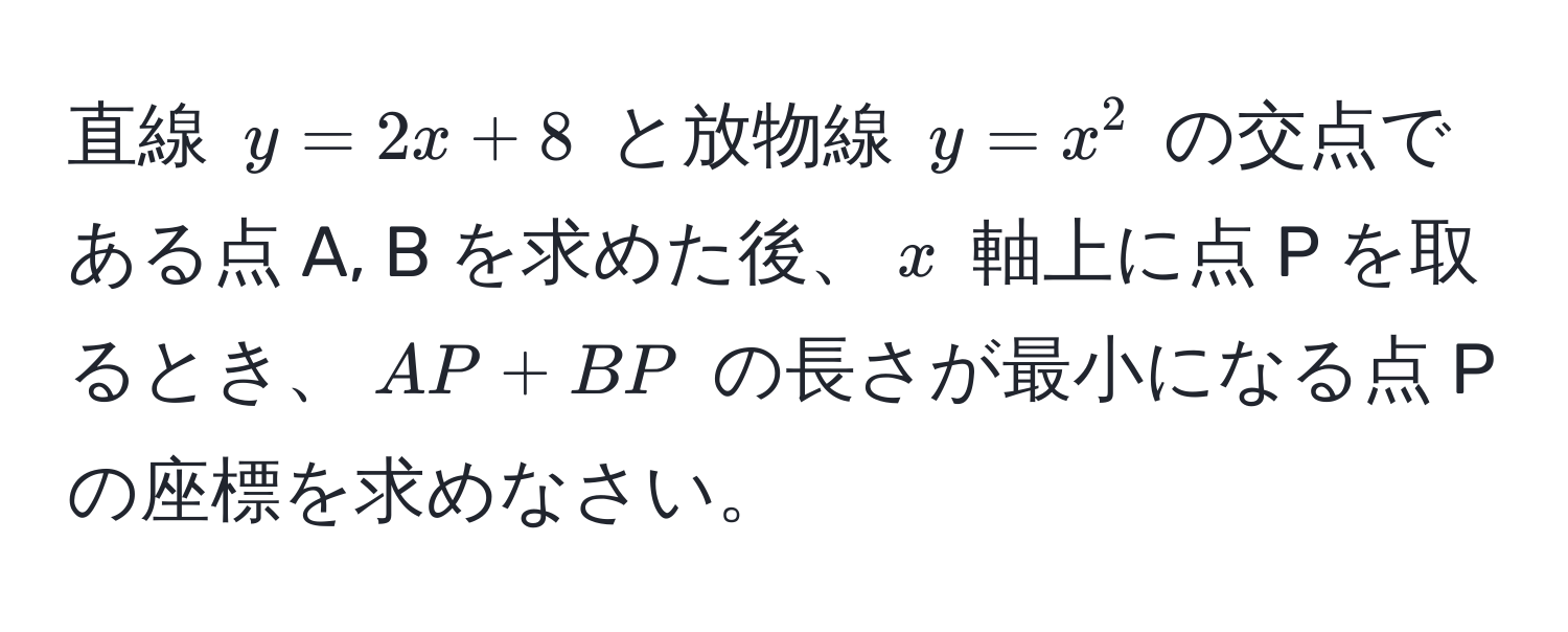 直線 $y = 2x + 8$ と放物線 $y = x^2$ の交点である点 A, B を求めた後、$x$ 軸上に点 P を取るとき、$AP + BP$ の長さが最小になる点 P の座標を求めなさい。