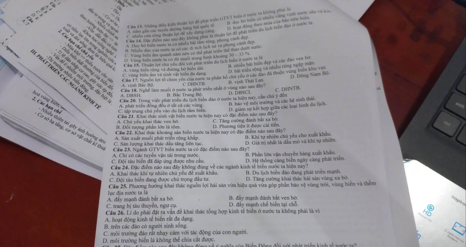 Điều
- D
Thu
=> Th
- Cơ sở hạ
B. đọc bở biên có nhiều vũng vịnh nước sâu và kin
Câu 13. Những điều kiện thuận lợi để phát triển GTVT biển ở nước ta không phải là
lầu tư trong và ngo A. năm gần các tuyển đường hàng hai quốc tê
co hướng hiện đại => Câu 14. Đặc điểm nào sau đây không phải là thuận lợi để phát triển du lịch biên đảo ở nước ta
- Nhiều chính s C. nhiều cửa sông thuận lợi để xây dựng cảng
D. hoạt động theo mùa của bão trên biển
Vôn: dẫn đầu cả ní
A. Dọc bờ biên nước ta có nhiều bãi tâm rộng, phong cảnh đẹp
Khoa học-công nghệ C. Vùng biên âm quanh năm nên có thể phát triển thể thao dưới nước.
tiêm lực lớn trong nghiên cử D. Vùng biển nước ta có độ muôi trung bình khoảng 30 - 33 %.
Các hạn chế chủ yế
B. Nhiều đảo của nước ta có các di tích lịch sư và phong cánh đẹp.
It và đời sống, đem lại hiệu qu Câu 15. Thuận lợi chủ yêu đôi với phát triển du lịch biên ở nước ta là
B. nhiều bãi biển đẹp và các đảo ven bờ.
lùa khô => thiếu nước cho : Câu 17. Nguồn lợi tổ chim yến của nước ta phân bố chủ yếu ở các đảo đá thuộc vùng biển khu vực
A. vùng biển rộng và đường bờ biển dài.
D. bãi triều rộng và nhiều rừng ngập mặn.
tiến biến thất thường của biến A. vịnh Bắc Bộ. C DHNTB B. vịnh Thái Lan.
Nghệ v phát triên các ngành kinh
hị trường nhiều biến độ
lệ dân nhập cư cao, gây sức ép Câu 18. Nghề làm muối ở nước ta phát triển nhất ở vùng nào sau đây?
C. vùng biển ẩm và sinh vật biển đa dạng.
D. Đông Nam Bộ.
n đề ô nhiễm môi trường, đặc biệ
C. DHNTB.
A. DBSH. B. Bắc Trung Bộ. D. DBSCL
Cầu 20. Trong việc phát triển du lịch biển đảo ở nước ta hiện nay, cần chú ý đến
hoá vùng biên, dị
A. phát triển đồng đều ở tất cả các vùng. B. bảo vệ môi trường và các hệ sinh thái.
C. tập trung chủ yếu vào du lịch tăm biên. D. giảm sự kết hợp giữa các loại hình du lịch.
shift
Cầu 21. Khai thác sinh vật biển nước ta hiện nay có đặc điểm nào sau đây?
2. Các hạn chế Nhiều thiên tai gây ảnh hưởng để
A. Chủ yếu khai thác ven bờ. C. Tăng cường đánh bắt xa bờ.
B. Đối tượng phần lớn là tôm. D. Phương tiện ít được cải tiển.
Ctrf
Cầu 22. Khai thác khoáng sản biển nước ta hiện nay có đặc điểm nào sau đây?
Cơ sở hạ tầng, cơ sở vật chất kĩ thư Câu 23. Ngành GTVT biển nước ta có đặc điểm nào sau đây?
A. Sản xuất muối phát triển rộng khắp.
B. Khí tự nhiên chủ yếu cho xuất khẩu.
C. Sản lượng khai thác dầu tăng liên tục.
D. Giá trị nhất là dầu mỏ và khí tự nhiên.
A. Chi có các tuyển vận tải trong nước. B. Phần lớn vận chuyển hàng xuất khẩu.
C. Đội tàu biển đã đáp ứng được nhu cầu.  D. Hệ thống cảng biển ngày càng phát triển.
Câu 24. Đặc điểm nào sau đây không đúng về các ngành kinh tế biển nước ta hiện nay?
A. Khai thác khí tự nhiên chủ yếu để xuất khẩu. B. Du lịch biển đảo đang phát triển mạnh.
C. Đội tàu biển đang được chú trọng đầu tư. D. Tăng cường khai thác hải sản vùng xa bờ.
Câu 25. Phương hướng khai thác nguồn lợi hải sản vừa hiệu quả vừa góp phần bảo vệ vùng trời, vùng biển và thêm
lục địa nước ta là
A. đầy mạnh đánh bắt xa bờ. B. đầy mạnh đánh bắt ven bờ.
Inspiro
C. trang bị tàu thuyền, ngư cụ. D. đầy mạnh chế biến tại chỗ.
Câu 26. Lí do phải đặt ra vấn đề khai thác tổng hợp kinh tế biển ở nước ta không phải là vì
HI
A. hoạt động kinh tế biển rất đa dạng.
B. trên các đảo có người sinh sống.
C. môi trường đảo rất nhạy cảm với tác động của con người.
A sided Narroi
D. môi trường biển là không thể chia cắt được.
đều không đúng về ý nghĩa của Biện Động đổi với phát triện kinh tế nước ta 2