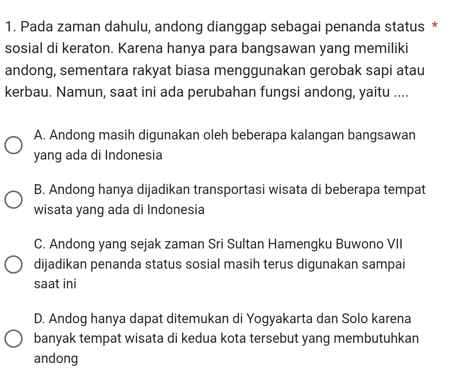 Pada zaman dahulu, andong dianggap sebagai penanda status *
sosial di keraton. Karena hanya para bangsawan yang memiliki
andong, sementara rakyat biasa menggunakan gerobak sapi atau
kerbau. Namun, saat ini ada perubahan fungsi andong, yaitu ....
A. Andong masih digunakan oleh beberapa kalangan bangsawan
yang ada di Indonesia
B. Andong hanya dijadikan transportasi wisata di beberapa tempat
wisata yang ada di Indonesia
C. Andong yang sejak zaman Sri Sultan Hamengku Buwono VII
dijadikan penanda status sosial masih terus digunakan sampai
saat ini
D. Andog hanya dapat ditemukan di Yogyakarta dan Solo karena
banyak tempat wisata di kedua kota tersebut yang membutuhkan
andong