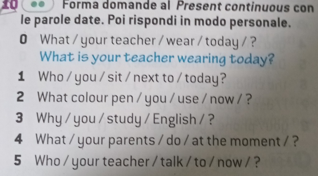 Forma domande al Present continuous con 
le parole date. Poi rispondi in modo personale. 
0 What / your teacher / wear / today / ? 
What is your teacher wearing today? 
1 Who / you / sit / next to / today? 
2 What colour pen / you / use / now / ? 
3 Why / you / study / English / ? 
4 What / your parents / do / at the moment / ? 
5 Who / your teacher / talk / to / now / ?