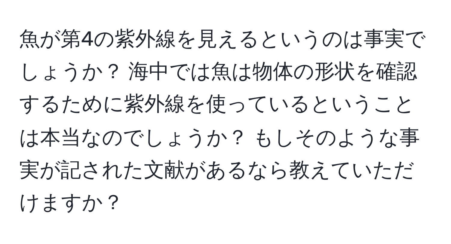 魚が第4の紫外線を見えるというのは事実でしょうか？ 海中では魚は物体の形状を確認するために紫外線を使っているということは本当なのでしょうか？ もしそのような事実が記された文献があるなら教えていただけますか？