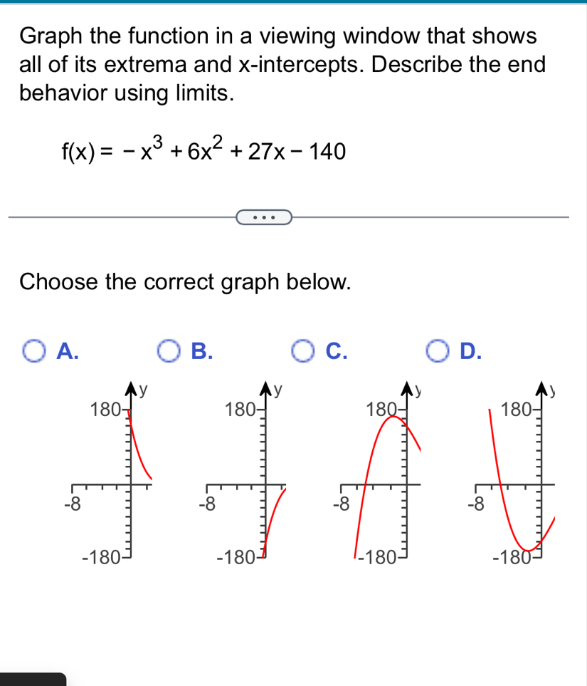 Graph the function in a viewing window that shows 
all of its extrema and x-intercepts. Describe the end 
behavior using limits.
f(x)=-x^3+6x^2+27x-140
Choose the correct graph below. 
A. 
B. 
C. 
D.
y
y
180 180
-8
-8
-180 -180