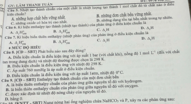 GV: LâM tHANH TUán
Câu 5. Nhiệt tạo thành chuẩn của một chất là nhiệt lượng tạo thành 1 mol chất đó từ chất nào ở điều
kiện chuẩn?
A. những hợp chất bền vững nhất. B. những đơn chất bền vững nhất.
C. những oxide có hóa trị cao nhất. D. những dạng tồn tại bền nhất trong tự nhiên.
Câu 6. Kí hiệu enthalpy tạo thành (nhiệt tạo thành) của phản ứng ở điều kiện chuẩn là
A. △ _1H_(298)° B. △ _fH_(298)^o C. △ ,H D. △ _rH
Câu 7. Kí hiệu biến thiên enthalpy (nhiệt phản ứng) của phản ứng ở điều kiện chuẩn là
D.
A. △ _rH_(298)^o B. △ _fH_(298)° C. △ _rH △ _tH
mỨc độ hiều
Câu 8. CI 0 - SBTJ Phát biểu nào sau đây đúng?
A. Điền kiện chuẩn là điều kiện ứng với áp suất 1 bar (với chất khí), nồng độ 1 mol L^(-1) (đối với chất
tan trong dung dịch) và nhiệt độ thường được chọn là 298 K.
B. Điều kiện chuẩn là điều kiện ứng với nhiệt độ 298 K.
C. Áp suất 760 mmHg là áp suất ở điều kiện chuẩn.
D. Điều kiện chuẩn là điều kiện ứng với áp suất 1atm, nhiệt độ 0°C.
Câu 9. [CD - SBT] Enthalpy tạo thành chuẩn của một đơn chất bền
A. là biến thiên enthalpy chuẩn của phản ứng giữa nguyên tố đó với hydrogen.
B. là biến thiên enthalpy chuẩn của phản ứng giữa nguyên tổ đó với oxygen.
C. được xác định từ nhiệt độ nóng chảy của nguyên tổ đó.
D. bằng 0.
( IKNTT - SBTI Nung nóng hai ống nghiệm chứa NaHCO₃ và P, xảy ra các phản ứng sau: