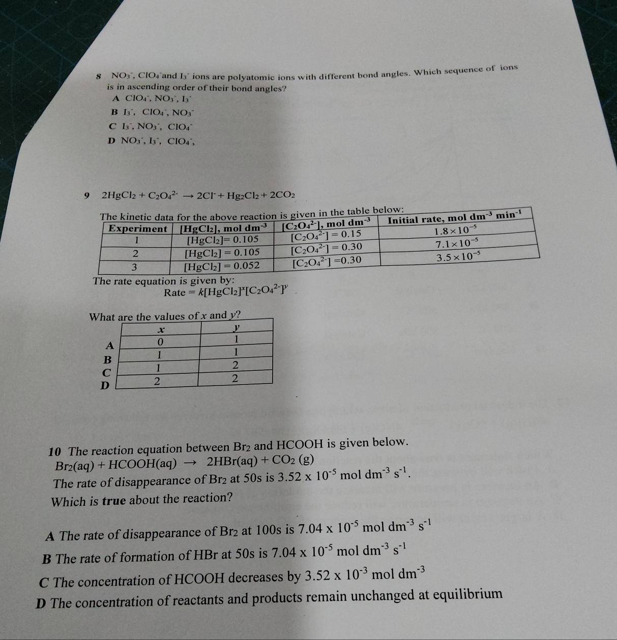 NO3°, ClO₄°and I_3 ions are polyatomic ions with different bond angles. Which sequence of ions
is in ascending order of their bond angles?
A ClO_4^(-,NO_3^-,I_3)
B I_3^(+,ClO_4^-,NO_3^-
C I_3^-,NO_3^-,ClO_4^-
D NO_3^-,I_3^-,ClO_4^-,
9 2HgCl_2)+C_2O_4^((2-)to 2Cl^-)+Hg_2Cl_2+2CO_2
he table below:
The rate equation is given by:
Rate =k[HgCl_2]^x[C_2O_4^((2-)]^y)
10 The reaction equation between Br_2 and HCOOH is given below.
Br_2(aq)+HCOOH(aq)to 2HBr(aq)+CO_2(g)
The rate of disappearance of Br_2 at 50s is 3.52* 10^(-5) mol dm^(-3)s^(-1).
Which is true about the reaction?
A The rate of disappearance of Br_2 at 100s is 7.04* 10^(-5) moldm^(-3)s^(-1)
B The rate of formation of HBr at 50s is 7.04* 10^((-5)^5moldm^-3)s^(-1)
C The concentration of HCOOH decreases by 3.52* 10^(-3)moldm^(-3)
D The concentration of reactants and products remain unchanged at equilibrium