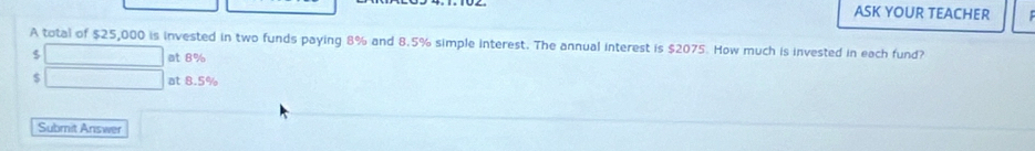 ASK YOUR TEACHER
A total of $25,000 is invested in two funds paying 8% and 8.5% simple interest. The annual interest is $2075. How much is invested in each fund?
$ □ at 8%
$ □ at 8.5%
Submit Answer