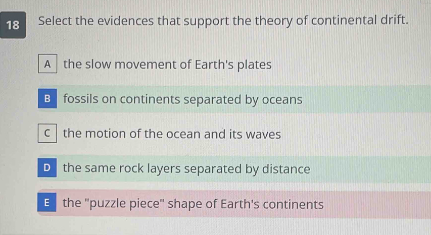 Select the evidences that support the theory of continental drift.
A the slow movement of Earth's plates
B fossils on continents separated by oceans
c the motion of the ocean and its waves
D the same rock layers separated by distance
E the "puzzle piece" shape of Earth's continents