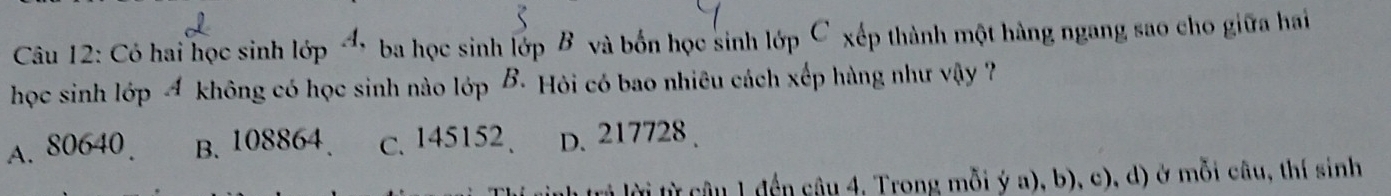 Có hai học sinh lớp → ba học sinh lớp B và bốn học sinh lớp C xếp thành một hàng ngang sao cho giữa hai
học sinh lớp Á không có học sinh nào lớp B Hỏi có bao nhiêu cách xếp hàng như vậy ?
A. 80640. B. 108864 c. 145152 、 D. 217728.
lừ câu 1 đến câu 4, Trong mỗi ý a), b), c), d) ở mỗi câu, thí sinh