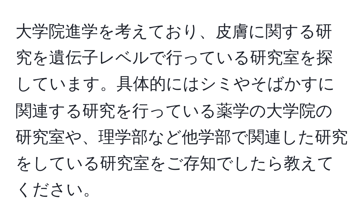 大学院進学を考えており、皮膚に関する研究を遺伝子レベルで行っている研究室を探しています。具体的にはシミやそばかすに関連する研究を行っている薬学の大学院の研究室や、理学部など他学部で関連した研究をしている研究室をご存知でしたら教えてください。