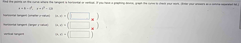 Find the points on the curve where the tangent is horizontal or vertical. If you have a graphing device, graph the curve to check your work. (Enter your answers as a comma-separated list.
x=6-t^2, y=t^3-12t
horizontal tangent (smaller y -value) (x,y)=(□ _* )
horizontal tangent (larger y -value) (x,y)=(□ _* )
vertical tangent
(x,y)=(□ )