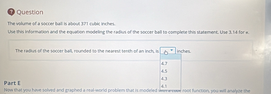 ? Question
The volume of a soccer ball is about 371 cubic inches.
Use this information and the equation modeling the radius of the soccer ball to complete this statement. Use 3.14 for π
The radius of the soccer ball, rounded to the nearest tenth of an inch, is inches.
4.7
4.5
4.3
Part E
4.1
Now that you have solved and graphed a real-world problem that is modeled with a cube root function, you will analyze the