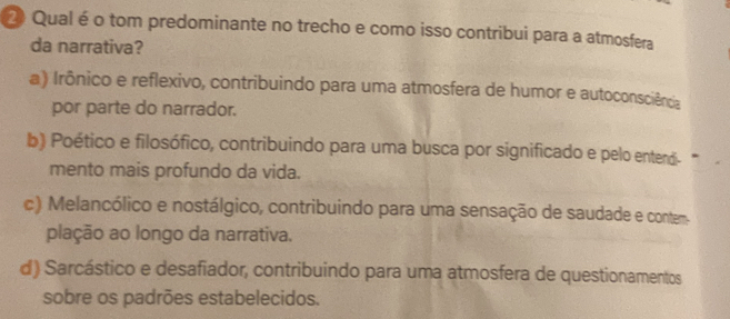 Qual é o tom predominante no trecho e como isso contribui para a atmosfera
da narrativa?
a) Irônico e reflexivo, contribuindo para uma atmosfera de humor e autoconsciência
por parte do narrador.
b) Poético e filosófico, contribuindo para uma busca por significado e pelo entend."
mento mais profundo da vida.
c) Melancólico e nostálgico, contribuindo para uma sensação de saudade e contem.
plação ao longo da narrativa.
d) Sarcástico e desafiador, contribuindo para uma atmosfera de questionamentos
sobre os padrões estabelecidos.