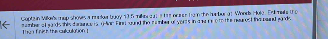 Captain Mike's map shows a marker buoy 13.5 miles out in the ocean from the harbor at Woods Hole. Estimate the 
number of yards this distance is. (Hint: First round the number of yards in one mile to the nearest thousand yards. 
Then finish the calculation.)