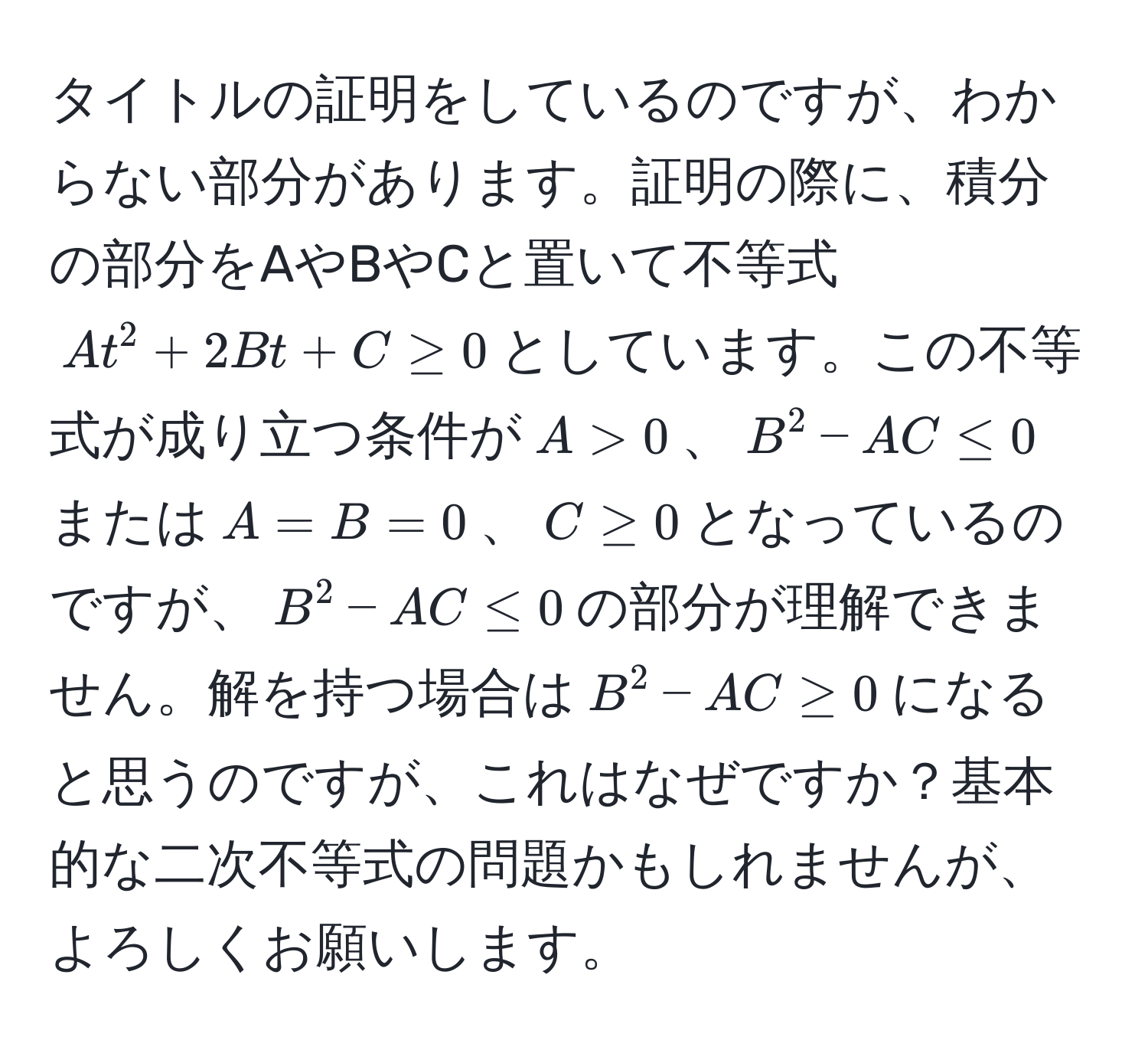 タイトルの証明をしているのですが、わからない部分があります。証明の際に、積分の部分をAやBやCと置いて不等式$At^2 + 2Bt + C ≥ 0$としています。この不等式が成り立つ条件が$A > 0$、$B^2 - AC ≤ 0$または$A = B = 0$、$C ≥ 0$となっているのですが、$B^2 - AC ≤ 0$の部分が理解できません。解を持つ場合は$B^2 - AC ≥ 0$になると思うのですが、これはなぜですか？基本的な二次不等式の問題かもしれませんが、よろしくお願いします。