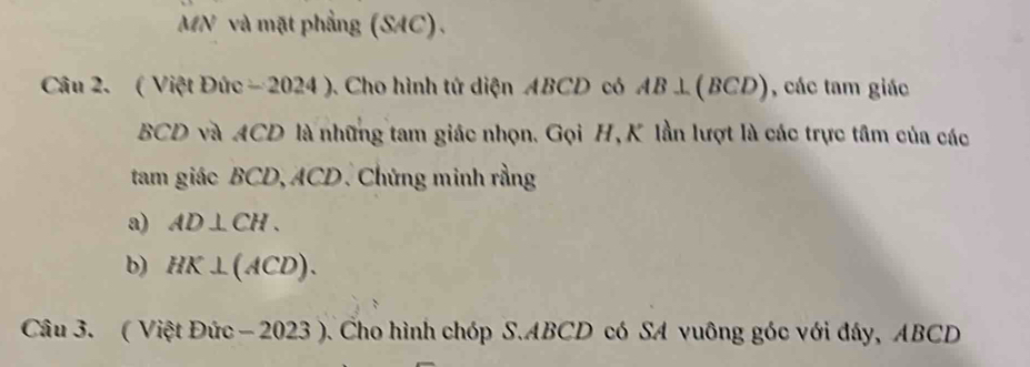 MN và mặt phẳng (SAC). 
Câu 2. ( Việt Đức - 2024 ). Cho hình tứ diện ABCD có AB⊥ (BCD) , các tam giác
BCD và ACD là những tam giác nhọn. Gọi H, K lần lượt là các trực tâm của các 
tam giác BCD, ACD. Chứng minh rằng 
a) AD⊥ CH. 
b) HK⊥ (ACD). 
Câu 3. ( Việt Đức − 2023 ). Cho hình chóp S. ABCD có SA vuông góc với đây, ABCD