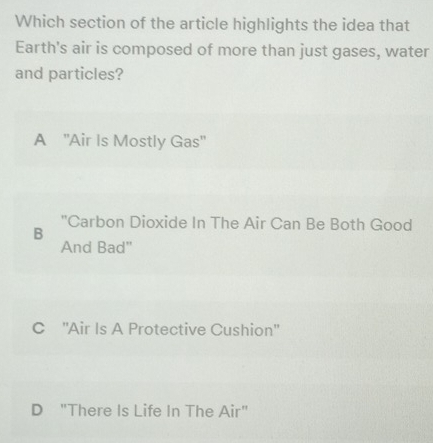 Which section of the article highlights the idea that
Earth's air is composed of more than just gases, water
and particles?
A ''Air Is Mostly Gas''
B "Carbon Dioxide In The Air Can Be Both Good
And Bad''
C ''Air Is A Protective Cushion''
D "There Is Life In The Air"