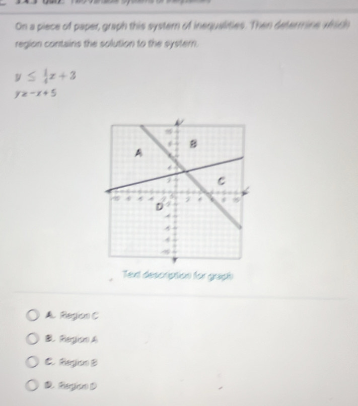 On a piece of paper, graph this system of inequalities. Then determine which
region contains the solution to the systern.
y≤  1/4 x+3
y≥ -x+5
Text description for graph
A. Region C
B ReryjisnA
C. Region) B
D. Regon D