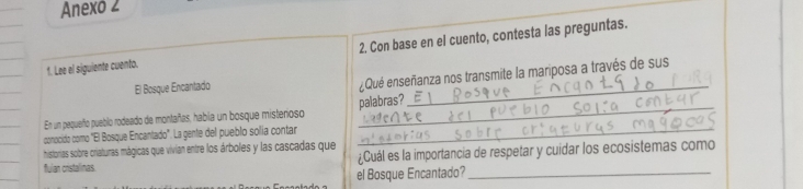 Anexo 2 
1. Lee el siguiente cuento. 2. Con base en el cuento, contesta las preguntas. 
El Bosque Encantado 
¿Qué enseñanza nos transmite la mariposa a través de sus 
En un pequeño pueblo rodeado de montañas, había un bosque misterioso palabras? 
_ 
conocido como "El Bosque Encantado'. La gente del pueblo solía contar_ 
historias sobre criaturas mágicas que vivian entre los árboles y las cascadas que ¿Cuál es la importancia de respetar y cuidar los ecosistemas como 
fulan cristalinas. 
el Bosque Encantado?_