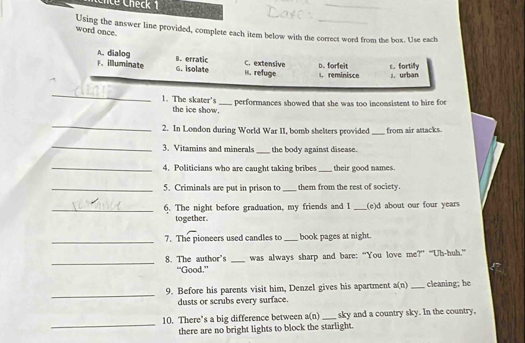 ce Check 1
_
Using the answer line provided, complete each item below with the correct word from the box. Use each
word once.
A. dialog B. erratic C. extensive D. forfeit
F. illuminate G. isolate H、refuge l. reminisce ε. fortify
J urban
_
1. The skater's _performances showed that she was too inconsistent to hire for
the ice show.
_
2. In London during World War II, bomb shelters provided _from air attacks.
_
3. Vitamins and minerals _the body against disease.
_4. Politicians who are caught taking bribes _their good names.
_5. Criminals are put in prison to _them from the rest of society.
_6. The night before graduation, my friends and I _(e)d about our four years
together.
_7. The pioneers used candles to _book pages at night.
_
8. The author's _was always sharp and bare: “You love me?” “Uh-huh.”
“Good.”
_
9. Before his parents visit him, Denzel gives his apartment a(n)_ cleaning; he
dusts or scrubs every surface.
_
10. There’s a big difference between a(n) _sky and a country sky. In the country,
there are no bright lights to block the starlight.