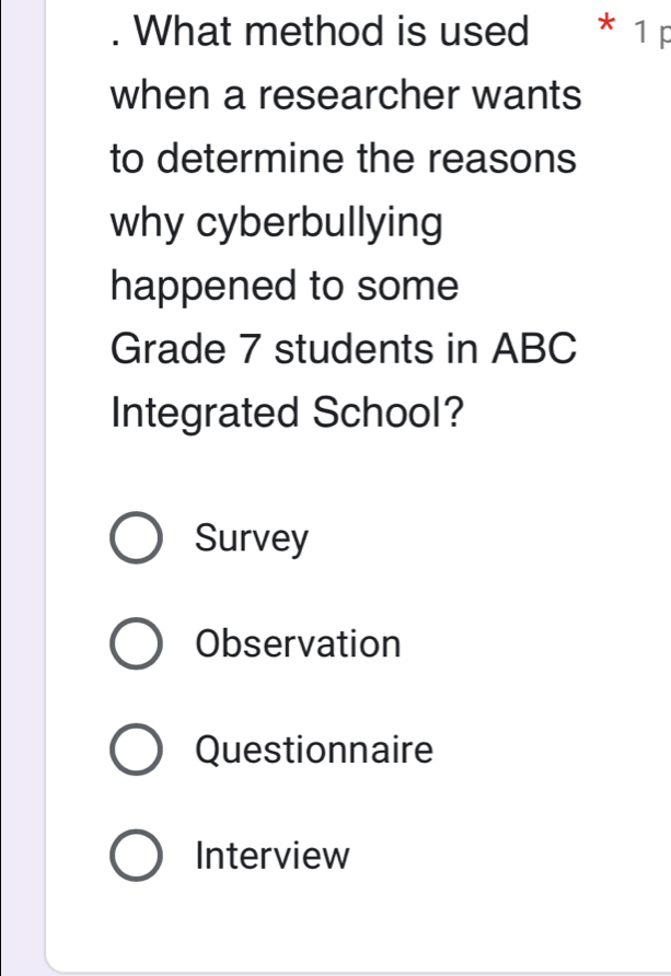 What method is used * 1 p
when a researcher wants
to determine the reasons
why cyberbullying
happened to some
Grade 7 students in ABC
Integrated School?
Survey
Observation
Questionnaire
Interview