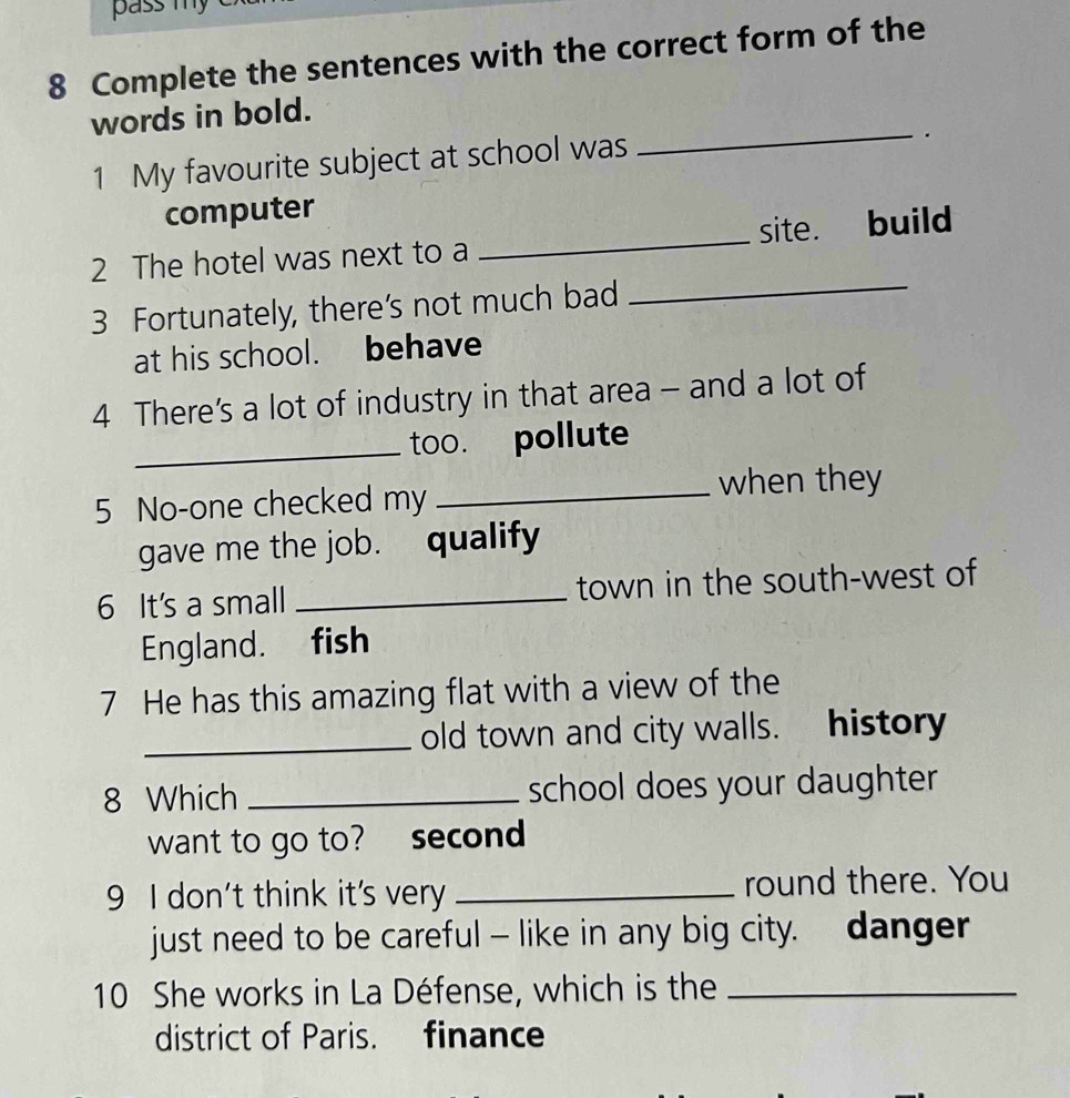 pass my 
8 Complete the sentences with the correct form of the 
words in bold. 
1 My favourite subject at school was 
_. 
computer 
2 The hotel was next to a _site. build 
3 Fortunately, there's not much bad 
_ 
at his school. behave 
4 There's a lot of industry in that area - and a lot of 
_too. pollute 
5 No-one checked my _when they 
gave me the job. qualify 
6 It's a small _town in the south-west of 
England. fish 
7 He has this amazing flat with a view of the 
_old town and city walls. history 
8 Which _school does your daughter 
want to go to? second 
9 I don't think it's very _round there. You 
just need to be careful — like in any big city. danger 
10 She works in La Défense, which is the_ 
district of Paris. finance