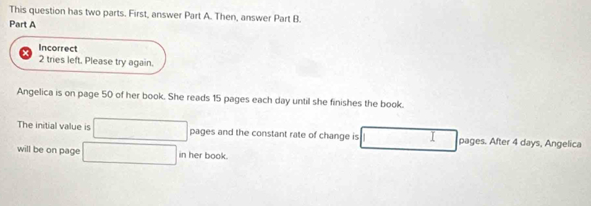 This question has two parts. First, answer Part A. Then, answer Part B. 
Part A 
Incorrect 
2 tries left. Please try again. 
Angelica is on page 50 of her book. She reads 15 pages each day until she finishes the book. 
The initial value is pages and the constant rate of change is I pages. After 4 days, Angelica 
will be on page in her book.