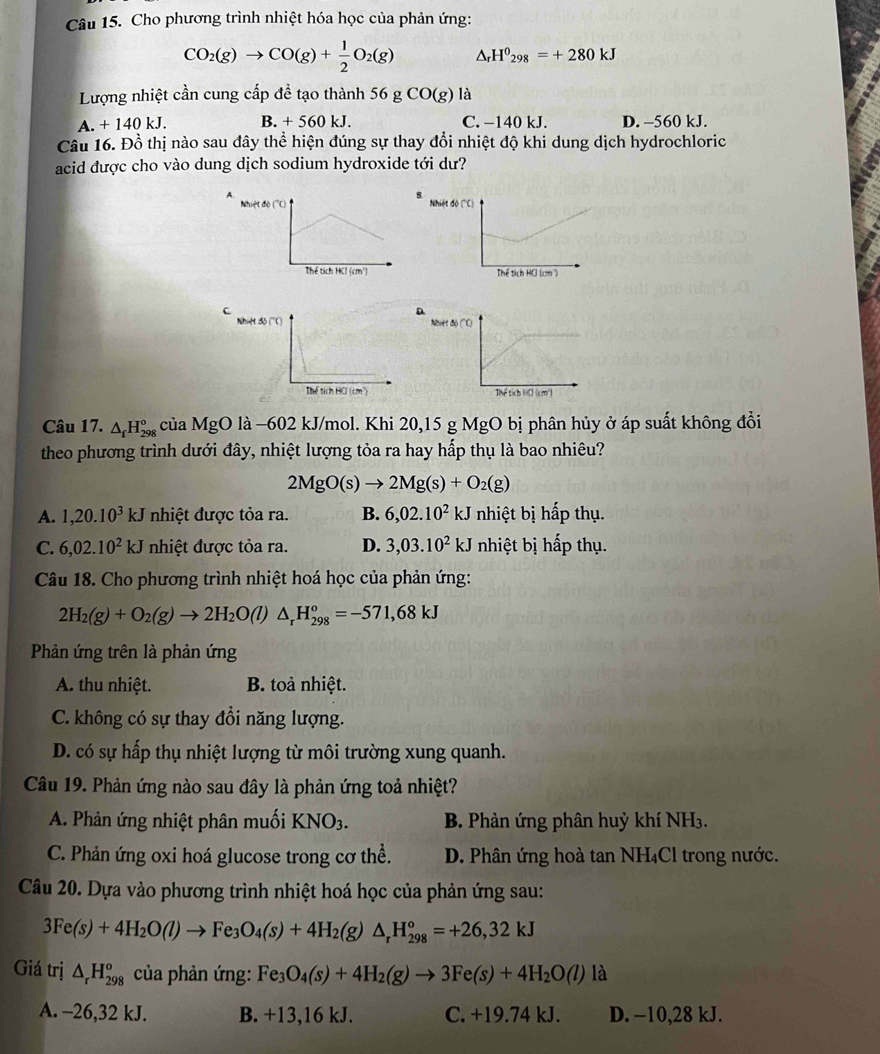 Cho phương trình nhiệt hóa học của phản ứng:
CO_2(g)to CO(g)+ 1/2 O_2(g)
△ _rH^0_298=+280kJ
Lượng nhiệt cần cung cấp đề tạo thành 56 g CO(g) là
A. + 140 kJ. B. + 560 kJ. C. −140 kJ. D. -560 kJ.
Câu 16. Đồ thị nào sau đây thể hiện đúng sự thay đổi nhiệt độ khi dung dịch hydrochloric
acid được cho vào dung dịch sodium hydroxide tới dư?
Nhiệt ở 
 
C
N
 
Câu 17. △ _fH_(298)^o của MgO là −602 kJ/mol. Khi 20,15 g MgO bị phân hủy ở áp suất không đồi
theo phương trình dưới đây, nhiệt lượng tỏa ra hay hấp thụ là bao nhiêu?
2MgO(s)to 2Mg(s)+O_2(g)
A. 1,20.10^3kJ nhiệt được tỏa ra. B. 6,02.10^2kJ nhiệt bị hấp thụ.
C. 6,02.10^2kJ nhiệt được tỏa ra. D. 3,03.10^2kJ nhiệt bị hấp thụ.
Câu 18. Cho phương trình nhiệt hoá học của phản ứng:
2H_2(g)+O_2(g)to 2H_2O(l)△ _rH_(298)^o=-571,68kJ
Phản ứng trên là phản ứng
A. thu nhiệt. B. toả nhiệt.
C. không có sự thay đổi năng lượng.
D. có sự hấp thụ nhiệt lượng từ môi trường xung quanh.
Câu 19. Phản ứng nào sau đây là phản ứng toả nhiệt?
A. Phản ứng nhiệt phân muối KNO_3. B. Phản ứng phân huỷ khí NH₃.
C. Phản ứng oxi hoá glucose trong cơ thể. D. Phân ứng hoà tan NH₄Cl trong nước.
Câu 20. Dựa vào phương trình nhiệt hoá học của phản ứng sau:
3Fe(s)+4H_2O(l)to Fe_3O_4(s)+4H_2(g)△ _rH_(298)^o=+26,32kJ
Giá trị △ _rH_(298)^o của phản ứng: Fe_3O_4(s)+4H_2(g)to 3Fe(s)+4H_2O(l) là
A. -26,32 kJ. B. +13,16 kJ. C. +19.74 kJ. D. −10,28 kJ.