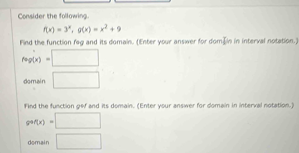 Consider the following.
f(x)=3^x, g(x)=x^2+9
Find the function fog and its domain. (Enter your answer for dom in in interval notation.)
fcirc g(x)=□
domain □ 
Find the function gof and its domain. (Enter your answer for domain in interval notation.)
gcirc f(x)=□
domain □