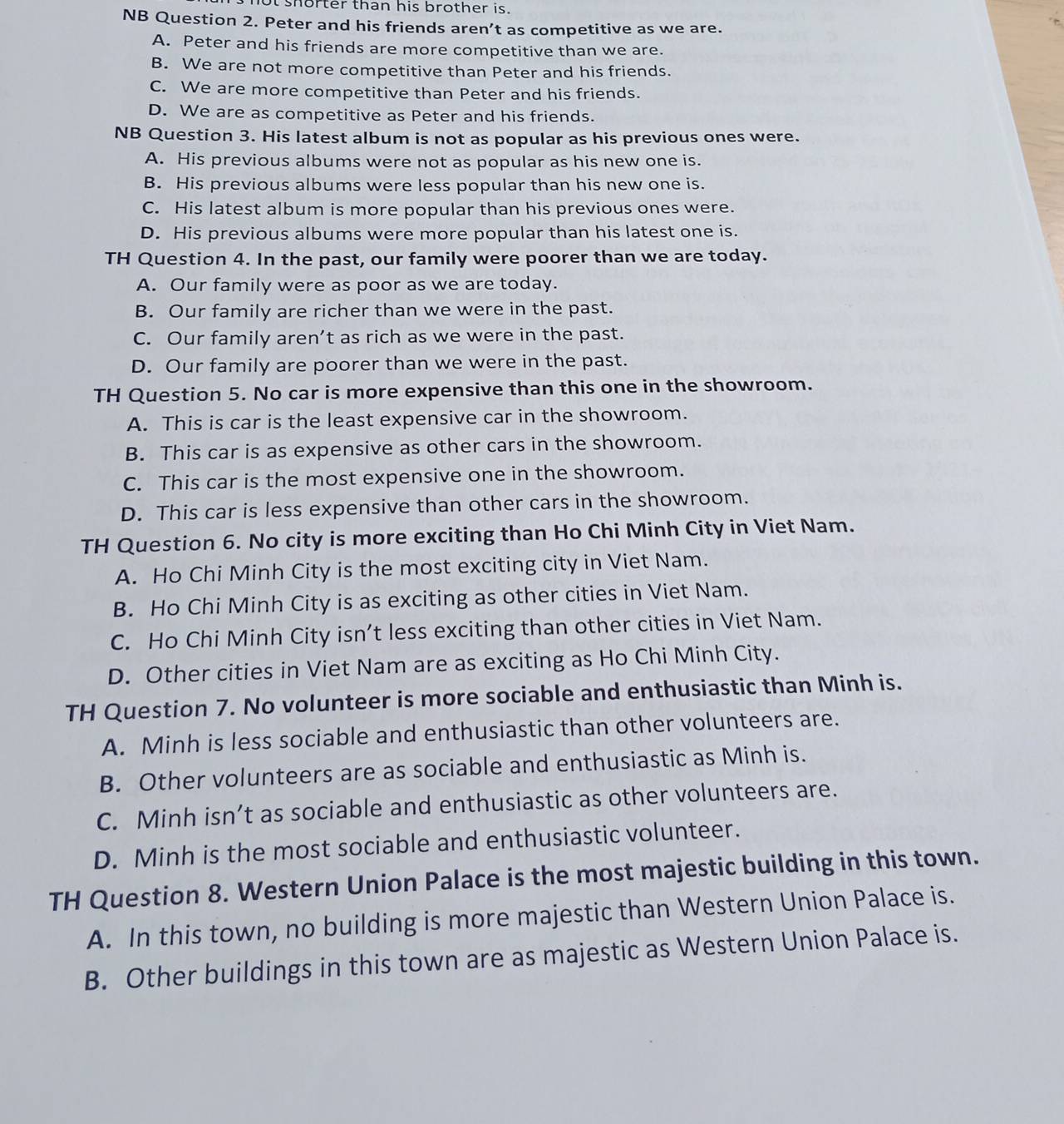 ot shorter than his brother is.
NB Question 2. Peter and his friends aren’t as competitive as we are.
A. Peter and his friends are more competitive than we are.
B. We are not more competitive than Peter and his friends.
C. We are more competitive than Peter and his friends.
D. We are as competitive as Peter and his friends.
NB Question 3. His latest album is not as popular as his previous ones were.
A. His previous albums were not as popular as his new one is.
B. His previous albums were less popular than his new one is.
C. His latest album is more popular than his previous ones were.
D. His previous albums were more popular than his latest one is.
TH Question 4. In the past, our family were poorer than we are today.
A. Our family were as poor as we are today.
B. Our family are richer than we were in the past.
C. Our family aren’t as rich as we were in the past.
D. Our family are poorer than we were in the past.
TH Question 5. No car is more expensive than this one in the showroom.
A. This is car is the least expensive car in the showroom.
B. This car is as expensive as other cars in the showroom.
C. This car is the most expensive one in the showroom.
D. This car is less expensive than other cars in the showroom.
TH Question 6. No city is more exciting than Ho Chi Minh City in Viet Nam.
A. Ho Chi Minh City is the most exciting city in Viet Nam.
B. Ho Chi Minh City is as exciting as other cities in Viet Nam.
C. Ho Chi Minh City isn’t less exciting than other cities in Viet Nam.
D. Other cities in Viet Nam are as exciting as Ho Chi Minh City.
TH Question 7. No volunteer is more sociable and enthusiastic than Minh is.
A. Minh is less sociable and enthusiastic than other volunteers are.
B. Other volunteers are as sociable and enthusiastic as Minh is.
C. Minh isn’t as sociable and enthusiastic as other volunteers are.
D. Minh is the most sociable and enthusiastic volunteer.
TH Question 8. Western Union Palace is the most majestic building in this town.
A. In this town, no building is more majestic than Western Union Palace is.
B. Other buildings in this town are as majestic as Western Union Palace is.