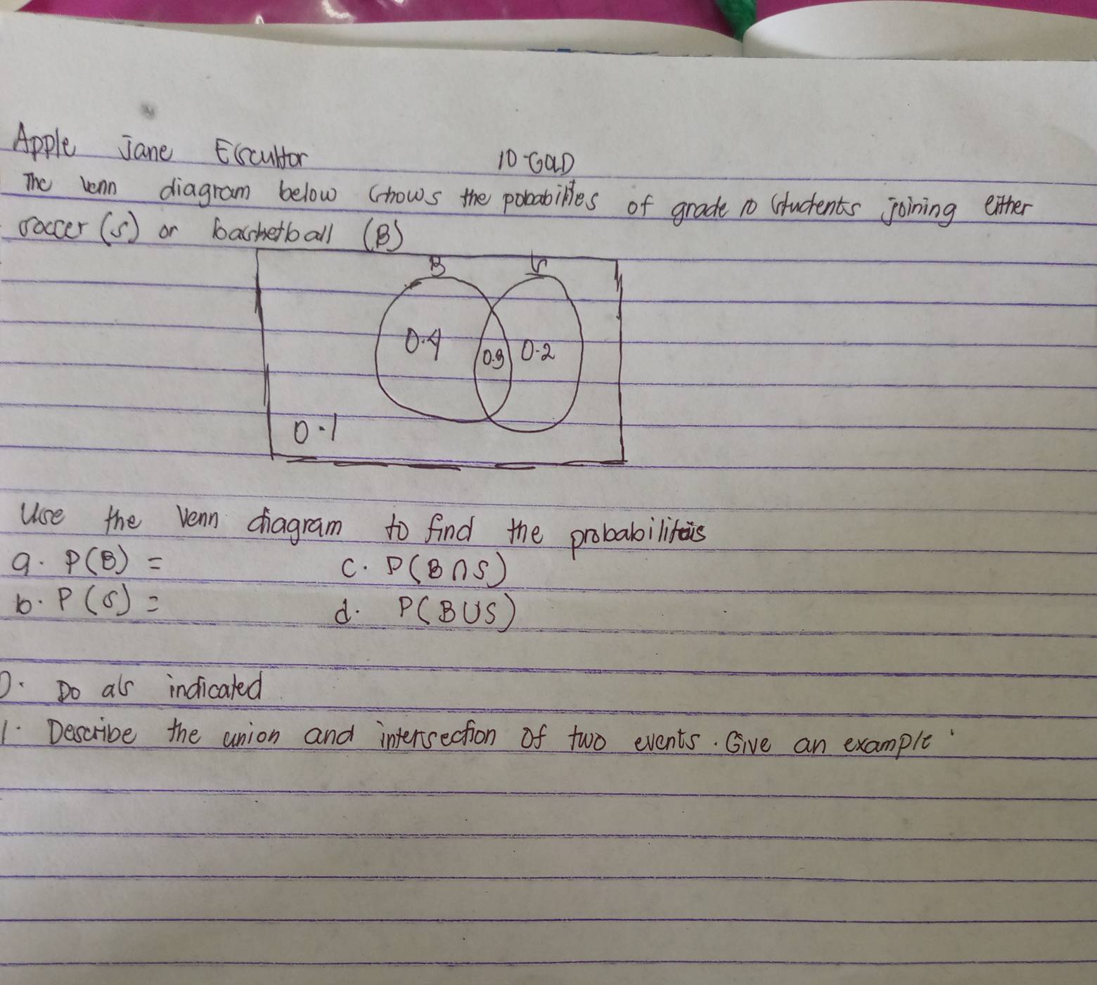 Apple Jane Escultor 10 GaD
The onn diagram below (hows the pobabilles of grade 1o Students joining either
ooccer (s) or bashetball (B)
B
04
0.g 0. 2
0.1
Use the vean chragram to find the probabilinis
9. P(B)=
C. P(B∩ S)
10. P(6)=
d. P(B∪ S)
D. Do als indicated
1 Describe the union and intersection of two events. Give an example