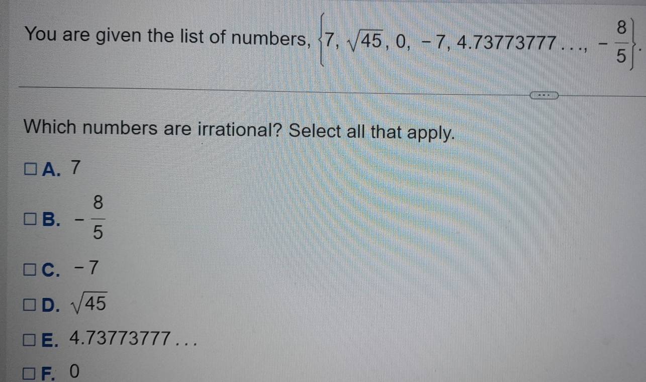 You are given the list of numbers,  7,sqrt(45),0,-7,4.7377377...,- 8/5 . 
Which numbers are irrational? Select all that apply.
A. 7
B. - 8/5 
C. -7
D. sqrt(45)
E. 4.73773777 . ..
F. 0