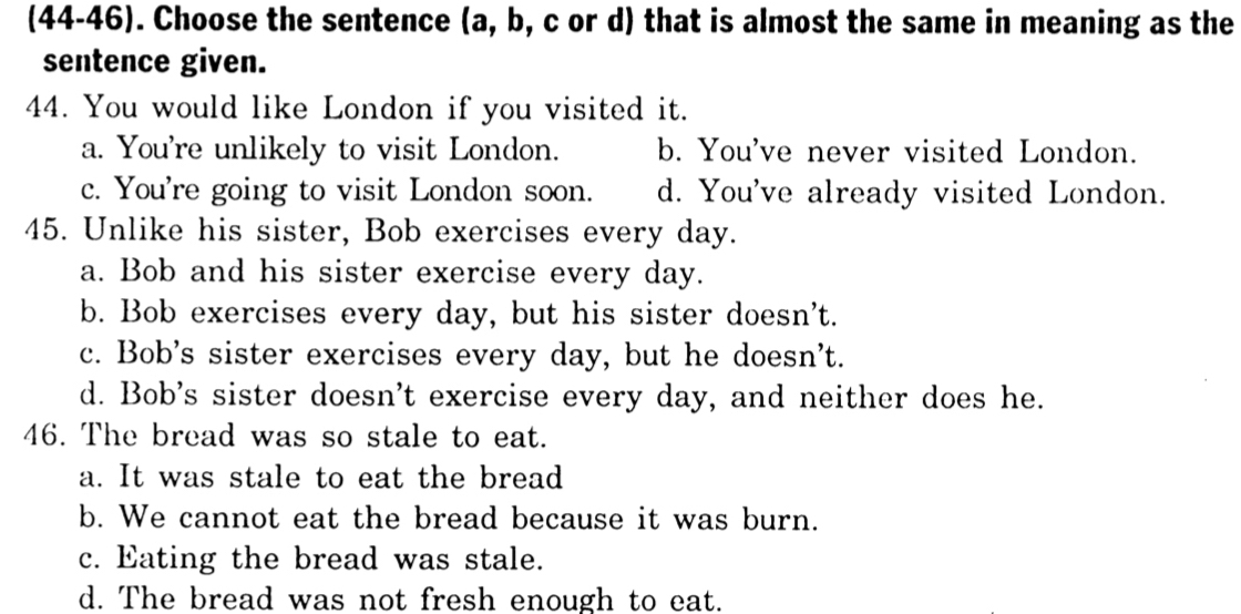 (44-46). Choose the sentence (a, b, c or d) that is almost the same in meaning as the
sentence given.
44. You would like London if you visited it.
a. You're unlikely to visit London. b. You've never visited London.
c. You're going to visit London soon. d. You've already visited London.
45. Unlike his sister, Bob exercises every day.
a. Bob and his sister exercise every day.
b. Bob exercises every day, but his sister doesn't.
c. Bob's sister exercises every day, but he doesn't.
d. Bob's sister doesn't exercise every day, and neither does he.
46. The bread was so stale to eat.
a. It was stale to eat the bread
b. We cannot eat the bread because it was burn.
c. Eating the bread was stale.
d. The bread was not fresh enough to eat.