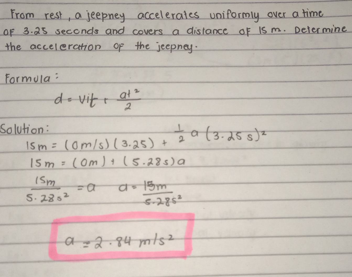 From rest, a jeepney accelerates uniformly over a time 
of 3. as seconds and covers a distance of is m. Deiermine 
the acceleration of the jeeprey. 
Formula :
d=Vit+ at^2/2 
Solution:
15m=(0m/s)(3.25)+ 1/2 a(3.25s)^2
15m=(0m)+(5.285)a
 15m/5.28s^2 =a a= 15m/5.28s^2 
a=2.84m/s^2