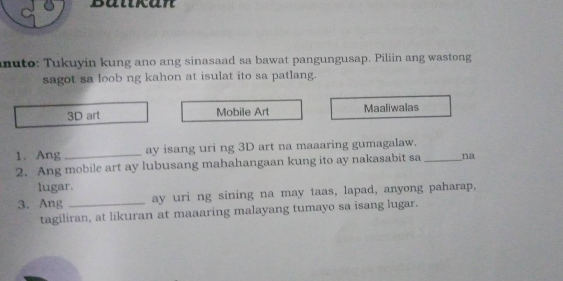 Balkan 
nuto: Tukuyin kung ano ang sinasaad sa bawat pangungusap. Piliin ang wastong 
sagot sa loob ng kahon at isulat ito sa patlang.
3D art Mobile Art Maaliwalas 
1. Ang _ay isang uri ng 3D art na maaaring gumagalaw. 
2. Ang mobile art ay lubusang mahahangaan kung ito ay nakasabit sa_ 
na 
lugar. 
3. Ang _ay uri ng sining na may taas, lapad, anyong paharap, 
tagiliran, at likuran at maaaring malayang tumayo sa isang lugar.