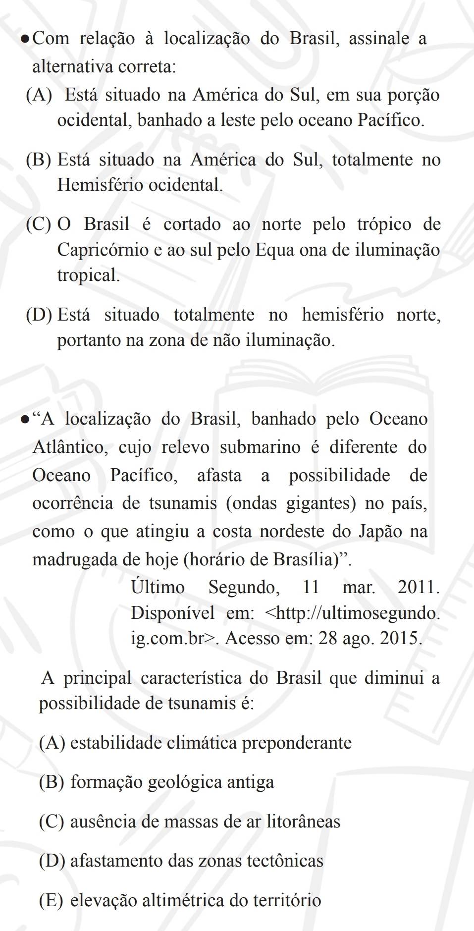 Com relação à localização do Brasil, assinale a
alternativa correta:
(A) Está situado na América do Sul, em sua porção
ocidental, banhado a leste pelo oceano Pacífico.
(B) Está situado na América do Sul, totalmente no
Hemisfério ocidental.
(C) O Brasil é cortado ao norte pelo trópico de
Capricórnio e ao sul pelo Equa ona de iluminação
tropical.
(D) Está situado totalmente no hemisfério norte,
portanto na zona de não iluminação.
“A localização do Brasil, banhado pelo Oceano
Atlântico, cujo relevo submarino é diferente do
Oceano Pacífico, afasta a possibilidade de
ocorrência de tsunamis (ondas gigantes) no país,
como o que atingiu a costa nordeste do Japão na
madrugada de hoje (horário de Brasília)'.
Último Segundo, 11 mar. 2011.
Disponível em:. Acesso em: 28 ago. 2015.
A principal característica do Brasil que diminui a
possibilidade de tsunamis é:
(A) estabilidade climática preponderante
(B) formação geológica antiga
(C) ausência de massas de ar litorâneas
(D) afastamento das zonas tectônicas
(E) elevação altimétrica do território