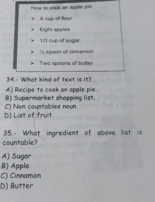 How to cook an apple pie:
A cup of flour
Eight apples
1/3 cup of sugar
½ spoon of cinnamon
Two spoons of butter
34.- What kind of text is it?
A) Recipe to cook an apple pie.
B) Supermarket shopping list.
C) Non countables noun
D) List of fruit
35.- What ingredient of above list is
countable?
A) Sugar
B) Apple
C) Cinnamon
D) Butter