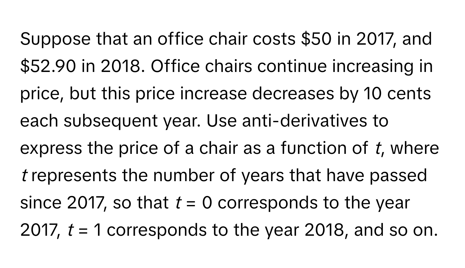 Suppose that an office chair costs $50 in 2017, and $52.90 in 2018. Office chairs continue increasing in price, but this price increase decreases by 10 cents each subsequent year. Use anti-derivatives to express the price of a chair as a function of *t*, where *t* represents the number of years that have passed since 2017, so that *t* = 0 corresponds to the year 2017, *t* = 1 corresponds to the year 2018, and so on.