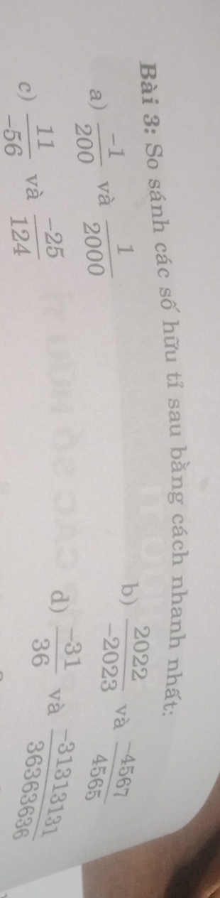 So sánh các số hữu tỉ sau bằng cách nhanh nhất: 
a)  (-1)/200  và  1/2000 
b)  2022/-2023  và  (-4567)/4565 
c)  11/-56  và  (-25)/124 
d)  (-31)/36  và  (-31313131)/36363636 