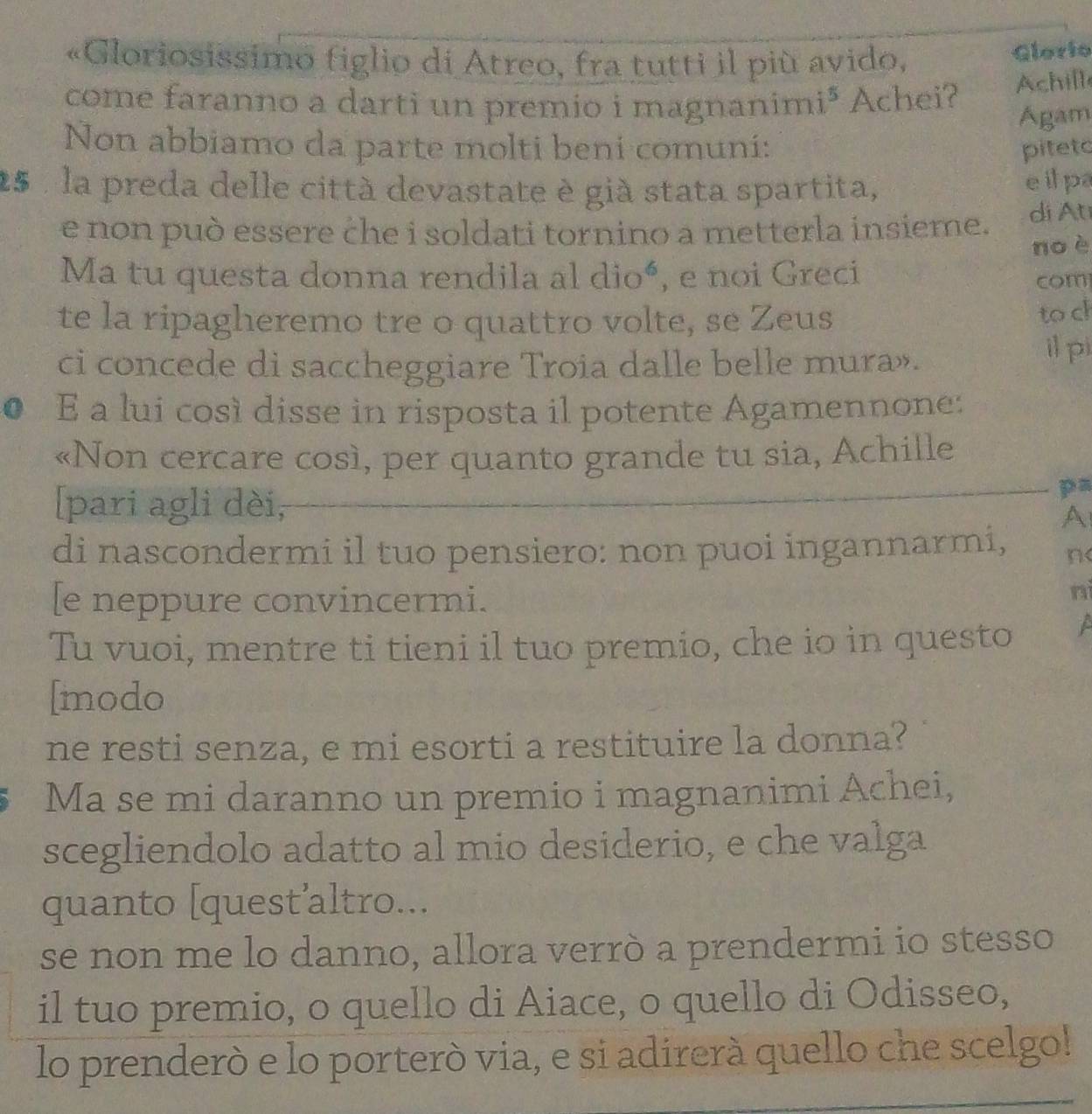 «Gloriosissimo figlio di Atreo, fra tutti il più avido, 
Glorio 
come faranno a darti un premio i magnanimi³ Achei? Achill 
Ágam 
Non abbiamo da parte molti beni comuni: piteto
25 , la preda delle città devastate è già stata spartita, 
e it pa 
e non può essere che i soldati tornino a metterla insieme. di Ati 
no è 
Ma tu questa donna rendila al dio^6 , e noi Greci 
com 
te la ripagheremo tre o quattro volte, se Zeus 
to ch 
ci concede di saccheggiare Troia dalle belle mura». il pi 
● E a lui così disse in risposta il potente Agamennone: 
«Non cercare così, per quanto grande tu sia, Achille 
[pari agli dèi, 
pa 
A 
di nascondermi il tuo pensiero: non puoi ingannarmi, n< 
[e neppure convincermi. 
nì 
Tu vuoi, mentre ti tieni il tuo premio, che io in questo 
[modo 
ne resti senza, e mi esorti a restituire la donna? 
Ma se mi daranno un premio i magnanimi Achei, 
scegliendolo adatto al mio desiderio, e che valga 
quanto [quest’altro... 
se non me lo danno, allora verrò a prendermi io stesso 
il tuo premio, o quello di Aiace, o quello di Odisseo, 
lo prenderò e lo porterò via, e si adirerà quello che scelgo!