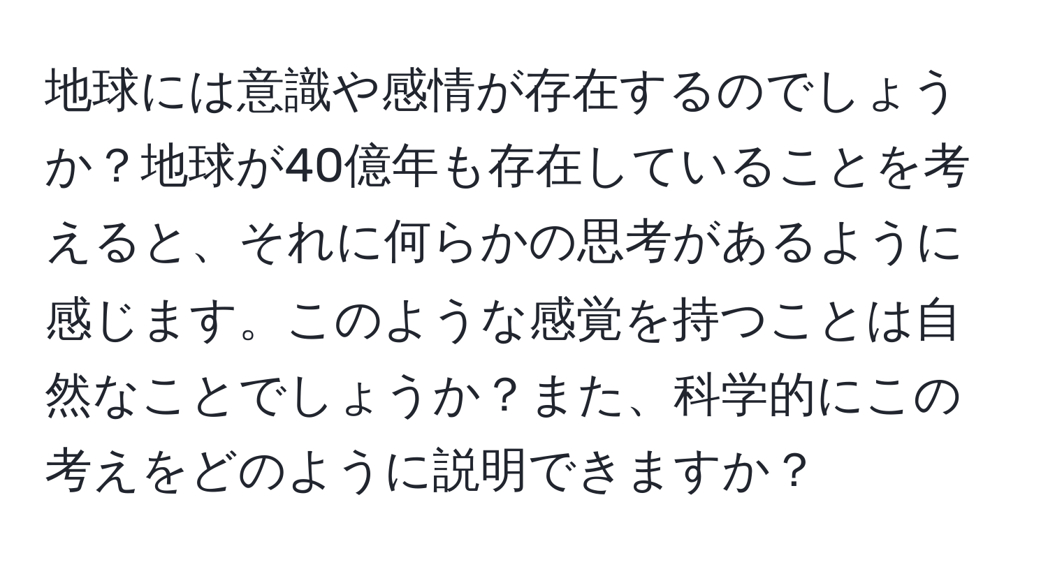地球には意識や感情が存在するのでしょうか？地球が40億年も存在していることを考えると、それに何らかの思考があるように感じます。このような感覚を持つことは自然なことでしょうか？また、科学的にこの考えをどのように説明できますか？
