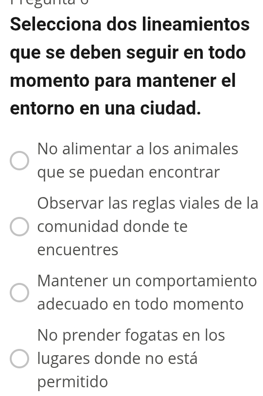 Selecciona dos lineamientos
que se deben seguir en todo
momento para mantener el
entorno en una ciudad.
No alimentar a los animales
que se puedan encontrar
Observar las reglas viales de la
comunidad donde te
encuentres
Mantener un comportamiento
adecuado en todo momento
No prender fogatas en los
lugares donde no está
permitido