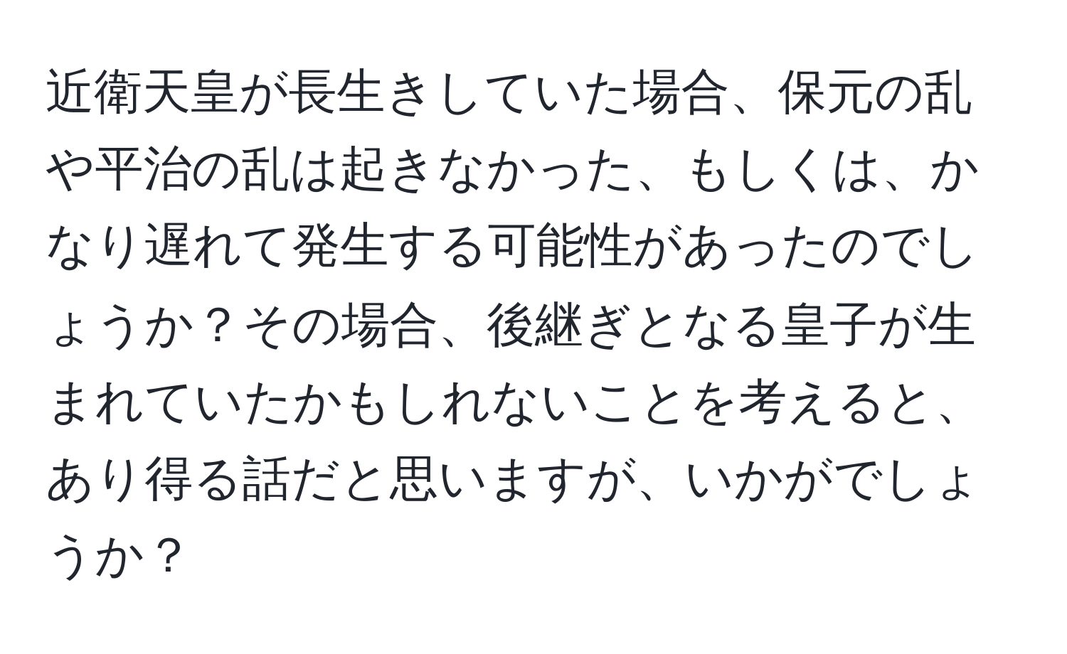 近衛天皇が長生きしていた場合、保元の乱や平治の乱は起きなかった、もしくは、かなり遅れて発生する可能性があったのでしょうか？その場合、後継ぎとなる皇子が生まれていたかもしれないことを考えると、あり得る話だと思いますが、いかがでしょうか？