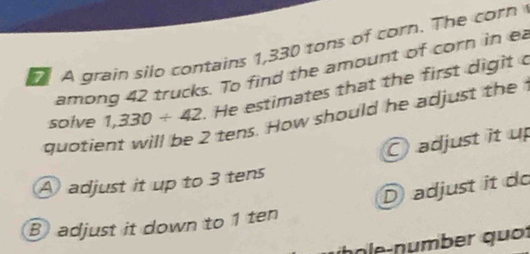 A grain silo contains 1,330 tons of corn. The corn
among 42 trucks. To find the amount of corn in e
solve 1,330/ 42 He estimates that the first digit c
? tens. How should he adjust the 
quotie
adjust it up
A adjust it up to 3 tens
D adjust it do
B adjust it down to 1 ten
h ô le- number quố r