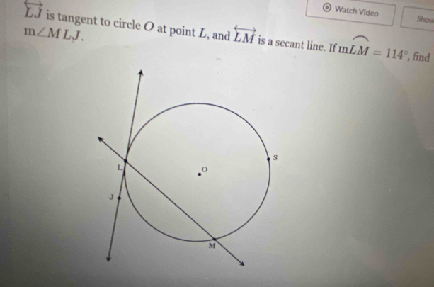 Watch Video Show
overleftrightarrow LJ is tangent to circle O at point L, and overleftrightarrow LM is a secant line. If mwidehat LM=114°
m∠ MLJ. 
, find