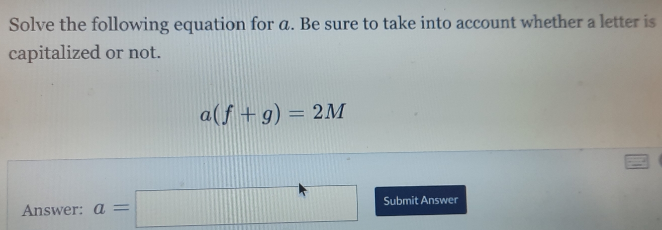 Solve the following equation for a. Be sure to take into account whether a letter is 
capitalized or not.
a(f+g)=2M
Answer: a=□ Submit Answer