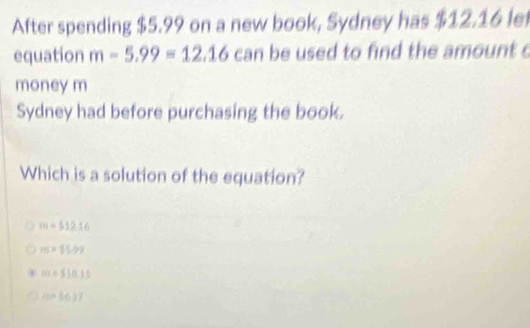 After spending $5.99 on a new book, Sydney has $12.16 le
equation m-5.99=12.16 can be used to find the amount c
money m
Sydney had before purchasing the book.
Which is a solution of the equation?
m=512.16
m=65.99
10t=510.15
=10^(2)7)