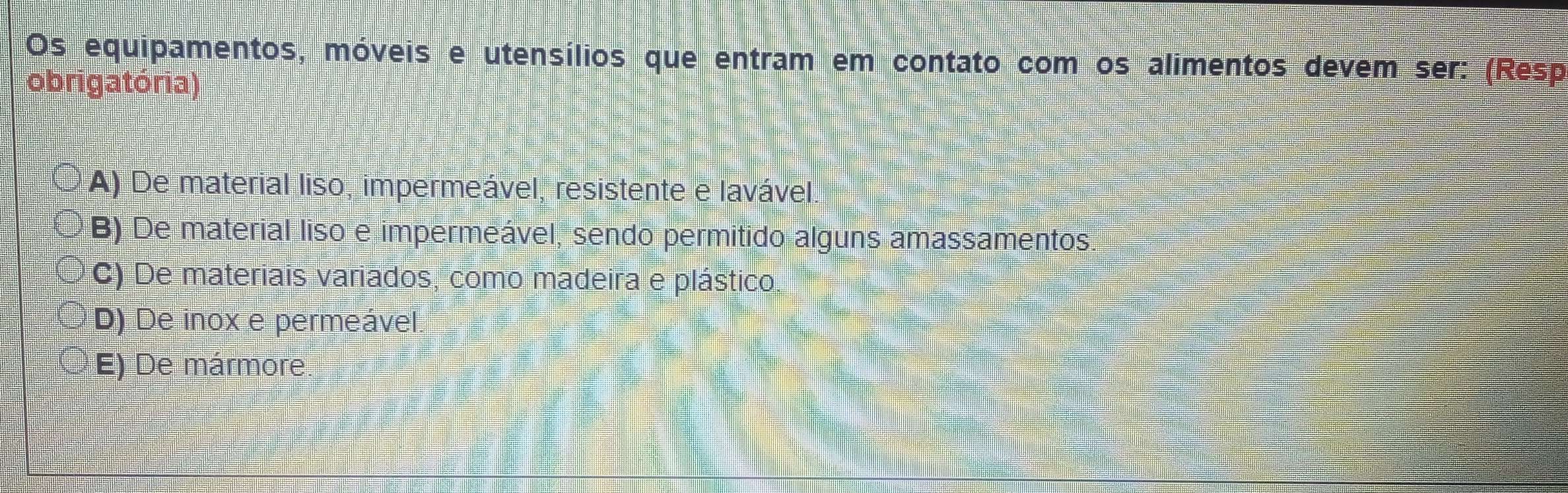 Os equipamentos, móveis e utensílios que entram em contato com os alimentos devem ser: (Resp
obrigatória)
A) De material liso, impermeável, resistente e lavável
B) De material liso e impermeável, sendo permitido alguns amassamentos
C) De materiais variados, como madeira e plástico.
D) De inox e permeável.
E) De mármore.