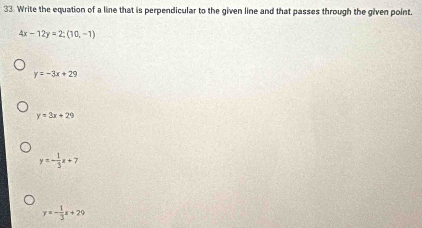 Write the equation of a line that is perpendicular to the given line and that passes through the given point.
4x-12y=2;(10,-1)
y=-3x+29
y=3x+29
y=- 1/3 x+7
y=- 1/3 x+29